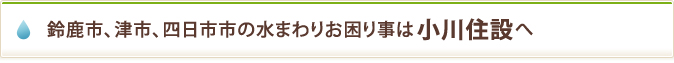 鈴鹿市、津市、四日市市の水まわりお困り事は小川住設へ