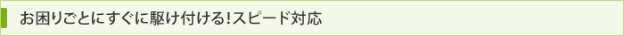 お困りごとにすぐに駆け付ける！スピード対応